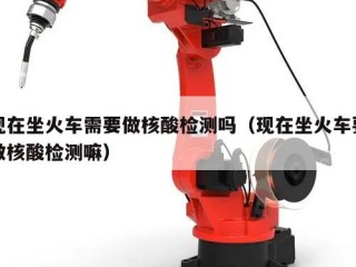 现在坐火车需要做核酸检测吗（现在坐火车要做核酸检测嘛）