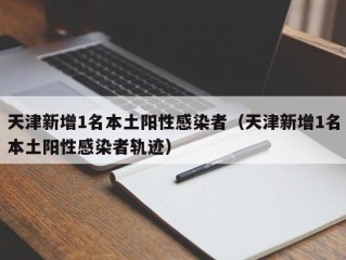 天津新增1名本土阳性感染者（天津新增1名本土阳性感染者轨迹）